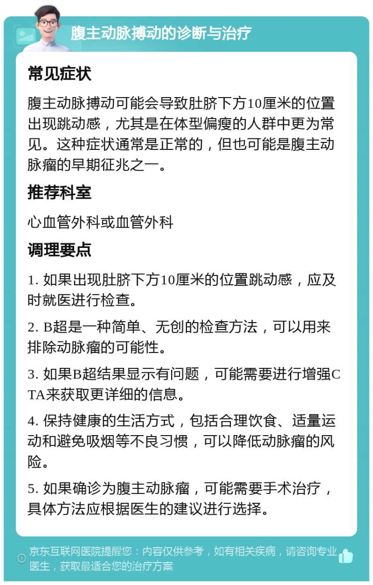 腹主动脉搏动的诊断与治疗 常见症状 腹主动脉搏动可能会导致肚脐下方10厘米的位置出现跳动感，尤其是在体型偏瘦的人群中更为常见。这种症状通常是正常的，但也可能是腹主动脉瘤的早期征兆之一。 推荐科室 心血管外科或血管外科 调理要点 1. 如果出现肚脐下方10厘米的位置跳动感，应及时就医进行检查。 2. B超是一种简单、无创的检查方法，可以用来排除动脉瘤的可能性。 3. 如果B超结果显示有问题，可能需要进行增强CTA来获取更详细的信息。 4. 保持健康的生活方式，包括合理饮食、适量运动和避免吸烟等不良习惯，可以降低动脉瘤的风险。 5. 如果确诊为腹主动脉瘤，可能需要手术治疗，具体方法应根据医生的建议进行选择。