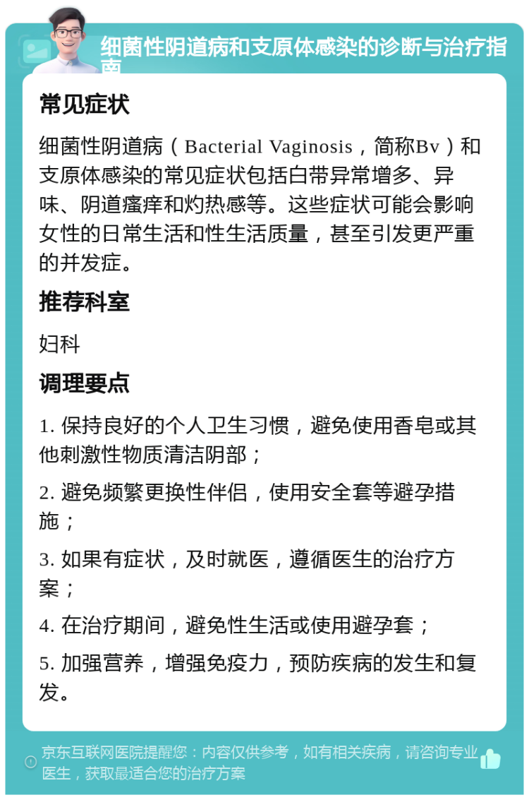 细菌性阴道病和支原体感染的诊断与治疗指南 常见症状 细菌性阴道病（Bacterial Vaginosis，简称Bv）和支原体感染的常见症状包括白带异常增多、异味、阴道瘙痒和灼热感等。这些症状可能会影响女性的日常生活和性生活质量，甚至引发更严重的并发症。 推荐科室 妇科 调理要点 1. 保持良好的个人卫生习惯，避免使用香皂或其他刺激性物质清洁阴部； 2. 避免频繁更换性伴侣，使用安全套等避孕措施； 3. 如果有症状，及时就医，遵循医生的治疗方案； 4. 在治疗期间，避免性生活或使用避孕套； 5. 加强营养，增强免疫力，预防疾病的发生和复发。