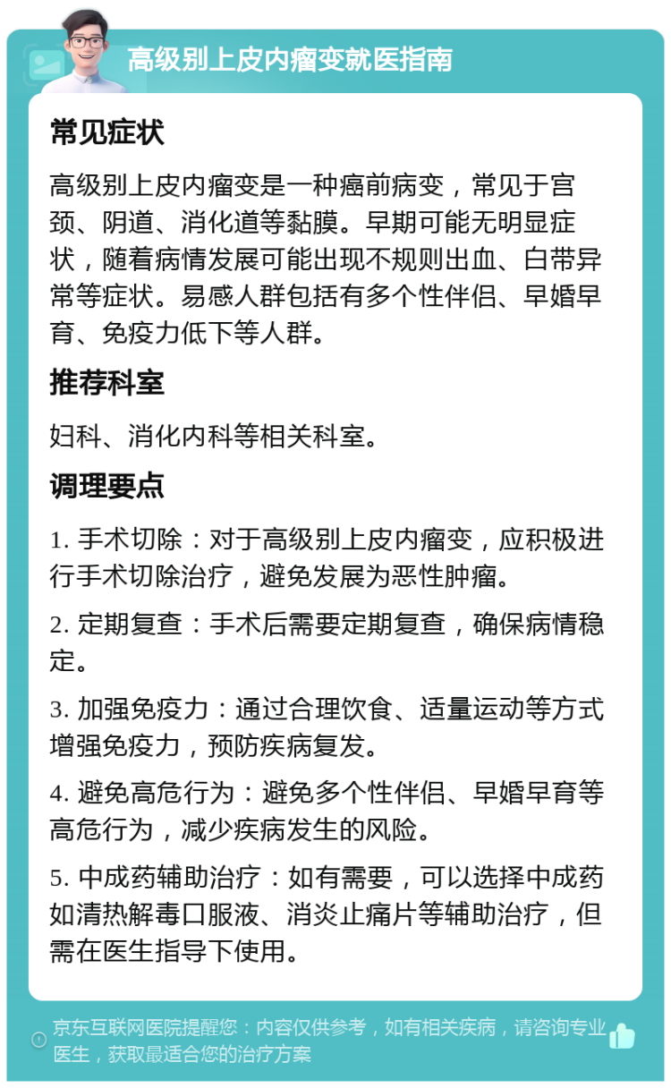 高级别上皮内瘤变就医指南 常见症状 高级别上皮内瘤变是一种癌前病变，常见于宫颈、阴道、消化道等黏膜。早期可能无明显症状，随着病情发展可能出现不规则出血、白带异常等症状。易感人群包括有多个性伴侣、早婚早育、免疫力低下等人群。 推荐科室 妇科、消化内科等相关科室。 调理要点 1. 手术切除：对于高级别上皮内瘤变，应积极进行手术切除治疗，避免发展为恶性肿瘤。 2. 定期复查：手术后需要定期复查，确保病情稳定。 3. 加强免疫力：通过合理饮食、适量运动等方式增强免疫力，预防疾病复发。 4. 避免高危行为：避免多个性伴侣、早婚早育等高危行为，减少疾病发生的风险。 5. 中成药辅助治疗：如有需要，可以选择中成药如清热解毒口服液、消炎止痛片等辅助治疗，但需在医生指导下使用。