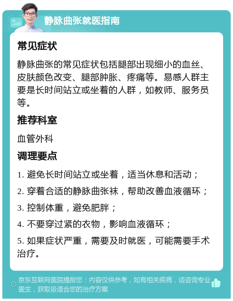 静脉曲张就医指南 常见症状 静脉曲张的常见症状包括腿部出现细小的血丝、皮肤颜色改变、腿部肿胀、疼痛等。易感人群主要是长时间站立或坐着的人群，如教师、服务员等。 推荐科室 血管外科 调理要点 1. 避免长时间站立或坐着，适当休息和活动； 2. 穿着合适的静脉曲张袜，帮助改善血液循环； 3. 控制体重，避免肥胖； 4. 不要穿过紧的衣物，影响血液循环； 5. 如果症状严重，需要及时就医，可能需要手术治疗。