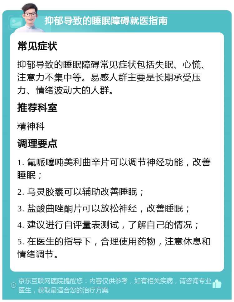 抑郁导致的睡眠障碍就医指南 常见症状 抑郁导致的睡眠障碍常见症状包括失眠、心慌、注意力不集中等。易感人群主要是长期承受压力、情绪波动大的人群。 推荐科室 精神科 调理要点 1. 氟哌噻吨美利曲辛片可以调节神经功能，改善睡眠； 2. 乌灵胶囊可以辅助改善睡眠； 3. 盐酸曲唑酮片可以放松神经，改善睡眠； 4. 建议进行自评量表测试，了解自己的情况； 5. 在医生的指导下，合理使用药物，注意休息和情绪调节。