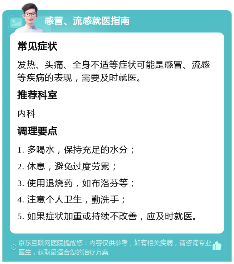 感冒、流感就医指南 常见症状 发热、头痛、全身不适等症状可能是感冒、流感等疾病的表现，需要及时就医。 推荐科室 内科 调理要点 1. 多喝水，保持充足的水分； 2. 休息，避免过度劳累； 3. 使用退烧药，如布洛芬等； 4. 注意个人卫生，勤洗手； 5. 如果症状加重或持续不改善，应及时就医。