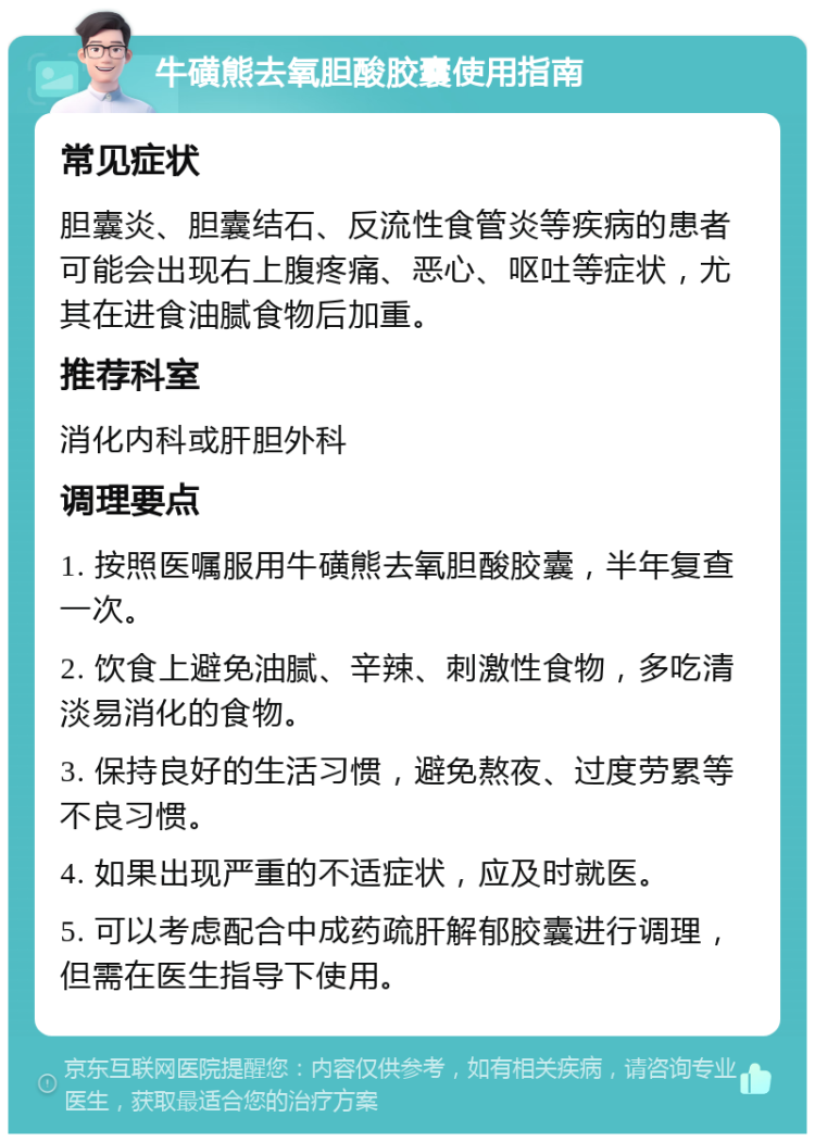 牛磺熊去氧胆酸胶囊使用指南 常见症状 胆囊炎、胆囊结石、反流性食管炎等疾病的患者可能会出现右上腹疼痛、恶心、呕吐等症状，尤其在进食油腻食物后加重。 推荐科室 消化内科或肝胆外科 调理要点 1. 按照医嘱服用牛磺熊去氧胆酸胶囊，半年复查一次。 2. 饮食上避免油腻、辛辣、刺激性食物，多吃清淡易消化的食物。 3. 保持良好的生活习惯，避免熬夜、过度劳累等不良习惯。 4. 如果出现严重的不适症状，应及时就医。 5. 可以考虑配合中成药疏肝解郁胶囊进行调理，但需在医生指导下使用。