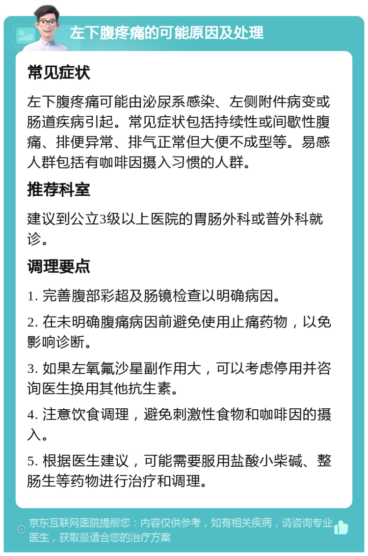 左下腹疼痛的可能原因及处理 常见症状 左下腹疼痛可能由泌尿系感染、左侧附件病变或肠道疾病引起。常见症状包括持续性或间歇性腹痛、排便异常、排气正常但大便不成型等。易感人群包括有咖啡因摄入习惯的人群。 推荐科室 建议到公立3级以上医院的胃肠外科或普外科就诊。 调理要点 1. 完善腹部彩超及肠镜检查以明确病因。 2. 在未明确腹痛病因前避免使用止痛药物，以免影响诊断。 3. 如果左氧氟沙星副作用大，可以考虑停用并咨询医生换用其他抗生素。 4. 注意饮食调理，避免刺激性食物和咖啡因的摄入。 5. 根据医生建议，可能需要服用盐酸小柴碱、整肠生等药物进行治疗和调理。