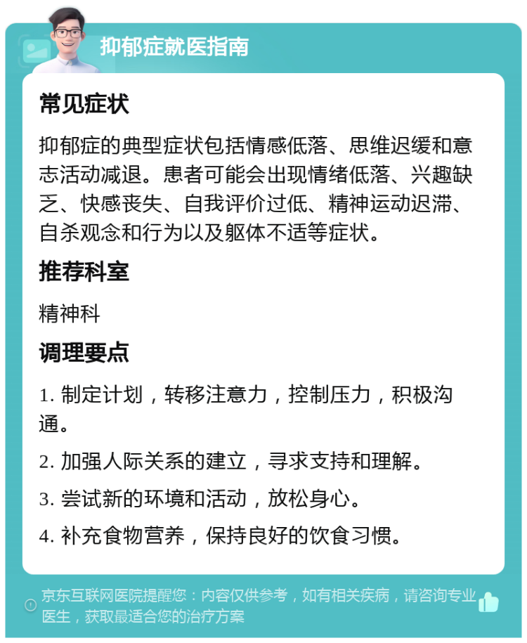 抑郁症就医指南 常见症状 抑郁症的典型症状包括情感低落、思维迟缓和意志活动减退。患者可能会出现情绪低落、兴趣缺乏、快感丧失、自我评价过低、精神运动迟滞、自杀观念和行为以及躯体不适等症状。 推荐科室 精神科 调理要点 1. 制定计划，转移注意力，控制压力，积极沟通。 2. 加强人际关系的建立，寻求支持和理解。 3. 尝试新的环境和活动，放松身心。 4. 补充食物营养，保持良好的饮食习惯。