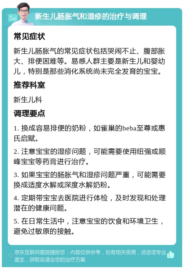 新生儿肠胀气和湿疹的治疗与调理 常见症状 新生儿肠胀气的常见症状包括哭闹不止、腹部胀大、排便困难等。易感人群主要是新生儿和婴幼儿，特别是那些消化系统尚未完全发育的宝宝。 推荐科室 新生儿科 调理要点 1. 换成容易排便的奶粉，如雀巢的beba至尊或惠氏启赋。 2. 注意宝宝的湿疹问题，可能需要使用纽强或顺峰宝宝等药膏进行治疗。 3. 如果宝宝的肠胀气和湿疹问题严重，可能需要换成适度水解或深度水解奶粉。 4. 定期带宝宝去医院进行体检，及时发现和处理潜在的健康问题。 5. 在日常生活中，注意宝宝的饮食和环境卫生，避免过敏原的接触。