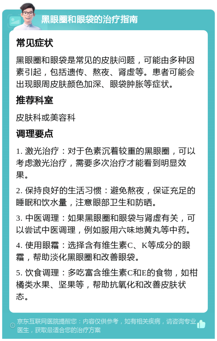 黑眼圈和眼袋的治疗指南 常见症状 黑眼圈和眼袋是常见的皮肤问题，可能由多种因素引起，包括遗传、熬夜、肾虚等。患者可能会出现眼周皮肤颜色加深、眼袋肿胀等症状。 推荐科室 皮肤科或美容科 调理要点 1. 激光治疗：对于色素沉着较重的黑眼圈，可以考虑激光治疗，需要多次治疗才能看到明显效果。 2. 保持良好的生活习惯：避免熬夜，保证充足的睡眠和饮水量，注意眼部卫生和防晒。 3. 中医调理：如果黑眼圈和眼袋与肾虚有关，可以尝试中医调理，例如服用六味地黄丸等中药。 4. 使用眼霜：选择含有维生素C、K等成分的眼霜，帮助淡化黑眼圈和改善眼袋。 5. 饮食调理：多吃富含维生素C和E的食物，如柑橘类水果、坚果等，帮助抗氧化和改善皮肤状态。