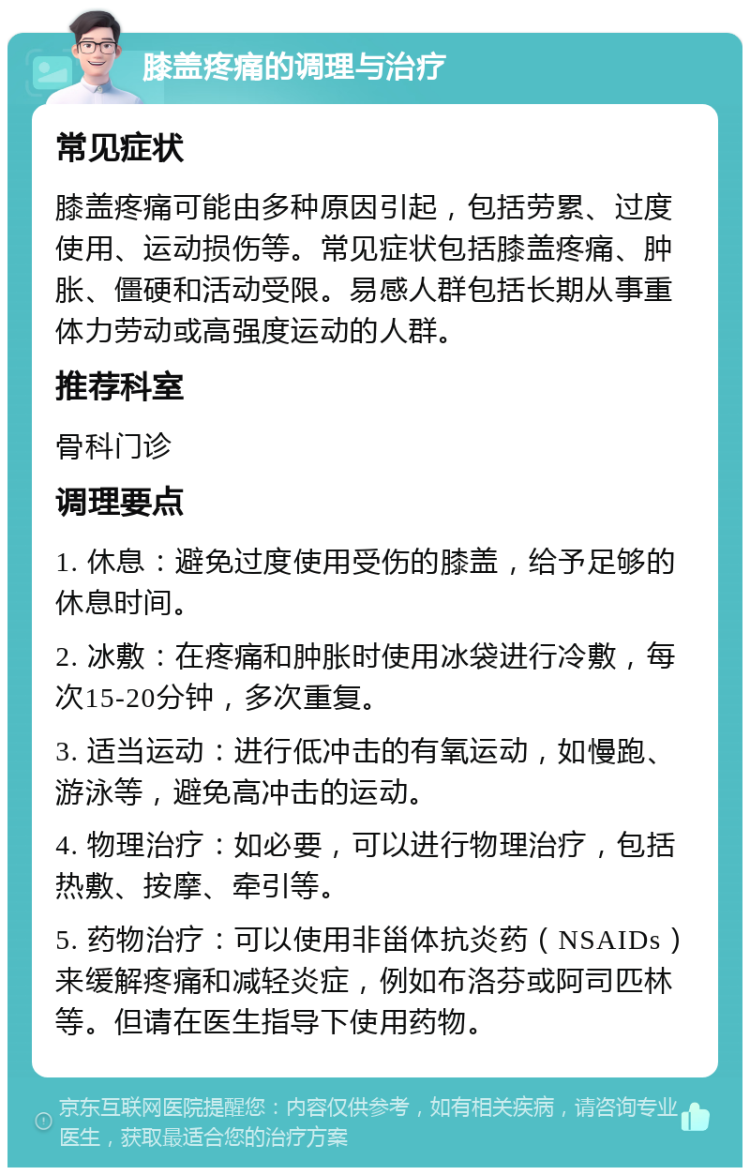 膝盖疼痛的调理与治疗 常见症状 膝盖疼痛可能由多种原因引起，包括劳累、过度使用、运动损伤等。常见症状包括膝盖疼痛、肿胀、僵硬和活动受限。易感人群包括长期从事重体力劳动或高强度运动的人群。 推荐科室 骨科门诊 调理要点 1. 休息：避免过度使用受伤的膝盖，给予足够的休息时间。 2. 冰敷：在疼痛和肿胀时使用冰袋进行冷敷，每次15-20分钟，多次重复。 3. 适当运动：进行低冲击的有氧运动，如慢跑、游泳等，避免高冲击的运动。 4. 物理治疗：如必要，可以进行物理治疗，包括热敷、按摩、牵引等。 5. 药物治疗：可以使用非甾体抗炎药（NSAIDs）来缓解疼痛和减轻炎症，例如布洛芬或阿司匹林等。但请在医生指导下使用药物。