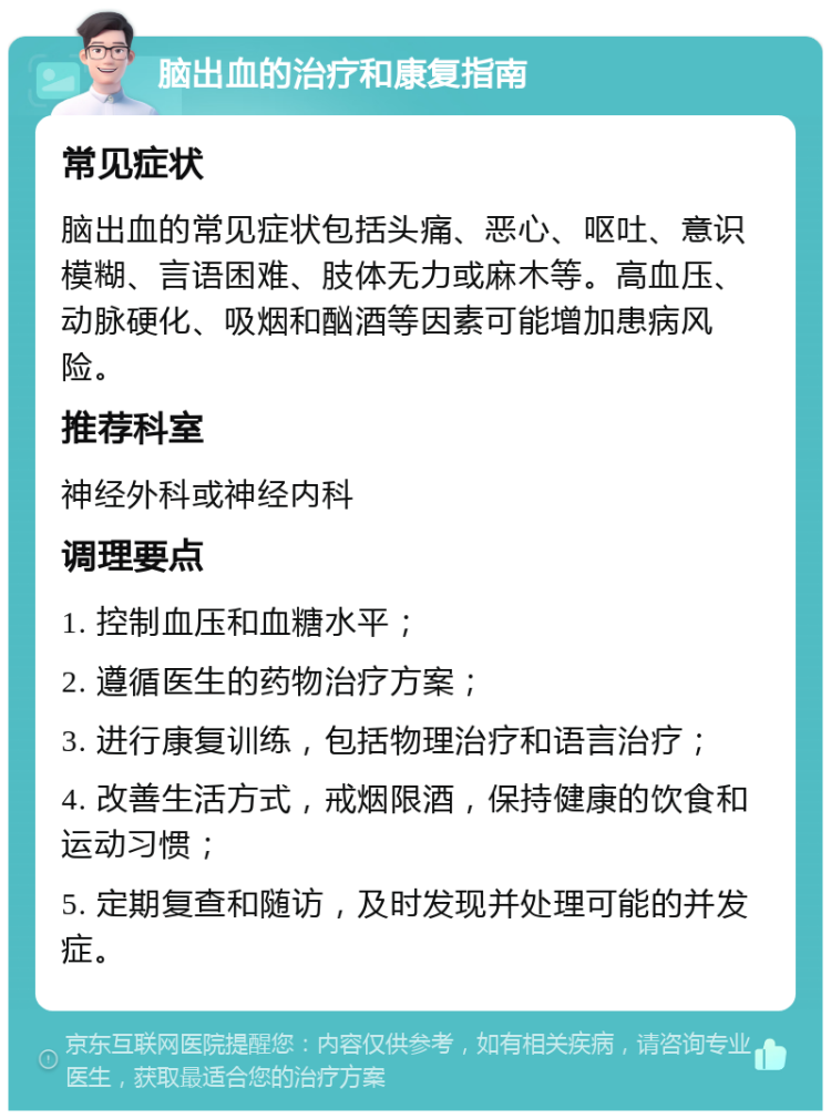 脑出血的治疗和康复指南 常见症状 脑出血的常见症状包括头痛、恶心、呕吐、意识模糊、言语困难、肢体无力或麻木等。高血压、动脉硬化、吸烟和酗酒等因素可能增加患病风险。 推荐科室 神经外科或神经内科 调理要点 1. 控制血压和血糖水平； 2. 遵循医生的药物治疗方案； 3. 进行康复训练，包括物理治疗和语言治疗； 4. 改善生活方式，戒烟限酒，保持健康的饮食和运动习惯； 5. 定期复查和随访，及时发现并处理可能的并发症。