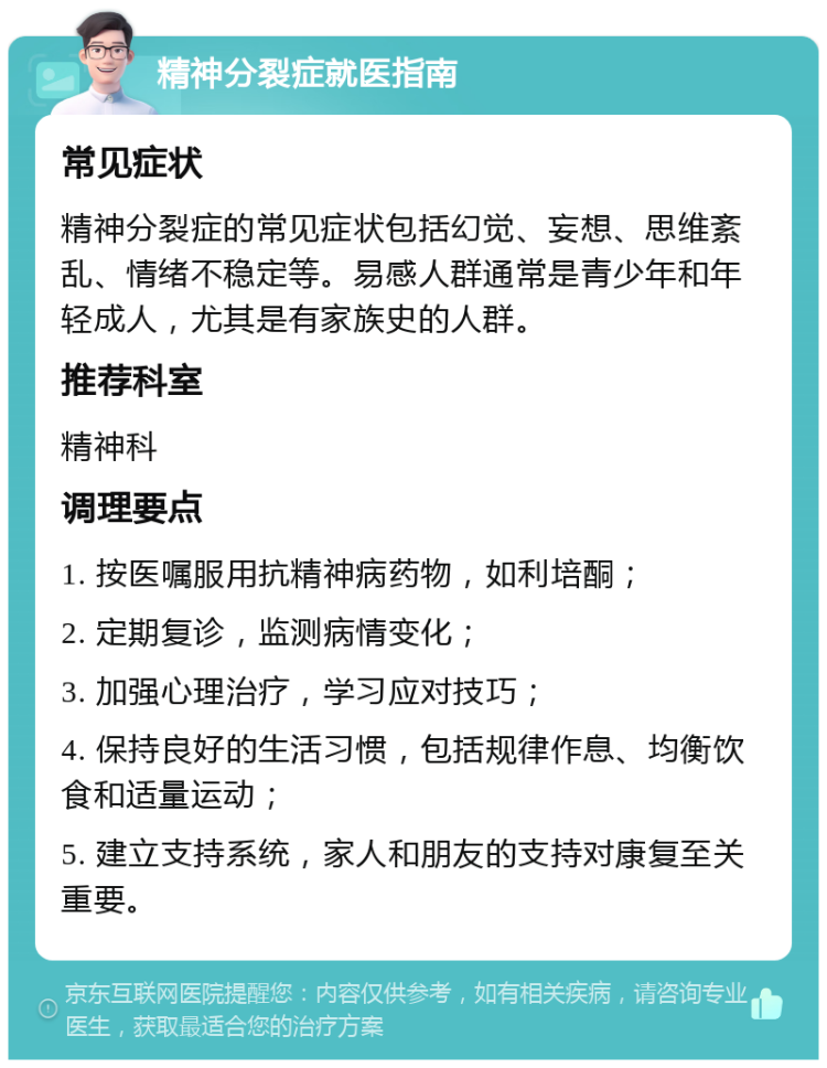 精神分裂症就医指南 常见症状 精神分裂症的常见症状包括幻觉、妄想、思维紊乱、情绪不稳定等。易感人群通常是青少年和年轻成人，尤其是有家族史的人群。 推荐科室 精神科 调理要点 1. 按医嘱服用抗精神病药物，如利培酮； 2. 定期复诊，监测病情变化； 3. 加强心理治疗，学习应对技巧； 4. 保持良好的生活习惯，包括规律作息、均衡饮食和适量运动； 5. 建立支持系统，家人和朋友的支持对康复至关重要。