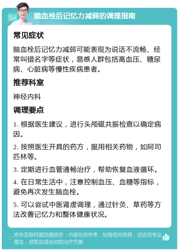 脑血栓后记忆力减弱的调理指南 常见症状 脑血栓后记忆力减弱可能表现为说话不流畅、经常叫错名字等症状，易感人群包括高血压、糖尿病、心脏病等慢性疾病患者。 推荐科室 神经内科 调理要点 1. 根据医生建议，进行头颅磁共振检查以确定病因。 2. 按照医生开具的药方，服用相关药物，如阿司匹林等。 3. 定期进行血管通畅治疗，帮助恢复血液循环。 4. 在日常生活中，注意控制血压、血糖等指标，避免再次发生脑血栓。 5. 可以尝试中医肾虚调理，通过针灸、草药等方法改善记忆力和整体健康状况。