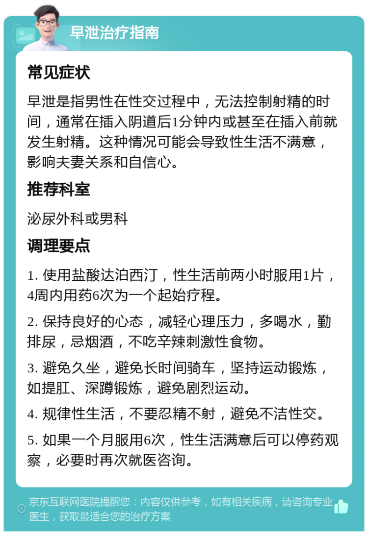 早泄治疗指南 常见症状 早泄是指男性在性交过程中，无法控制射精的时间，通常在插入阴道后1分钟内或甚至在插入前就发生射精。这种情况可能会导致性生活不满意，影响夫妻关系和自信心。 推荐科室 泌尿外科或男科 调理要点 1. 使用盐酸达泊西汀，性生活前两小时服用1片，4周内用药6次为一个起始疗程。 2. 保持良好的心态，减轻心理压力，多喝水，勤排尿，忌烟酒，不吃辛辣刺激性食物。 3. 避免久坐，避免长时间骑车，坚持运动锻炼，如提肛、深蹲锻炼，避免剧烈运动。 4. 规律性生活，不要忍精不射，避免不洁性交。 5. 如果一个月服用6次，性生活满意后可以停药观察，必要时再次就医咨询。