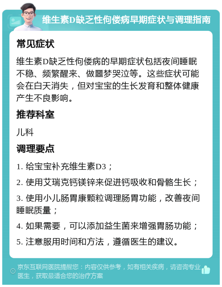 维生素D缺乏性佝偻病早期症状与调理指南 常见症状 维生素D缺乏性佝偻病的早期症状包括夜间睡眠不稳、频繁醒来、做噩梦哭泣等。这些症状可能会在白天消失，但对宝宝的生长发育和整体健康产生不良影响。 推荐科室 儿科 调理要点 1. 给宝宝补充维生素D3； 2. 使用艾瑞克钙镁锌来促进钙吸收和骨骼生长； 3. 使用小儿肠胃康颗粒调理肠胃功能，改善夜间睡眠质量； 4. 如果需要，可以添加益生菌来增强胃肠功能； 5. 注意服用时间和方法，遵循医生的建议。