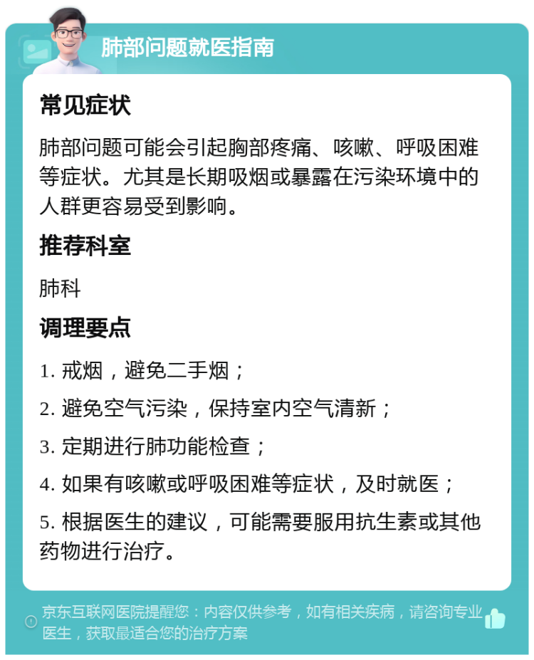 肺部问题就医指南 常见症状 肺部问题可能会引起胸部疼痛、咳嗽、呼吸困难等症状。尤其是长期吸烟或暴露在污染环境中的人群更容易受到影响。 推荐科室 肺科 调理要点 1. 戒烟，避免二手烟； 2. 避免空气污染，保持室内空气清新； 3. 定期进行肺功能检查； 4. 如果有咳嗽或呼吸困难等症状，及时就医； 5. 根据医生的建议，可能需要服用抗生素或其他药物进行治疗。