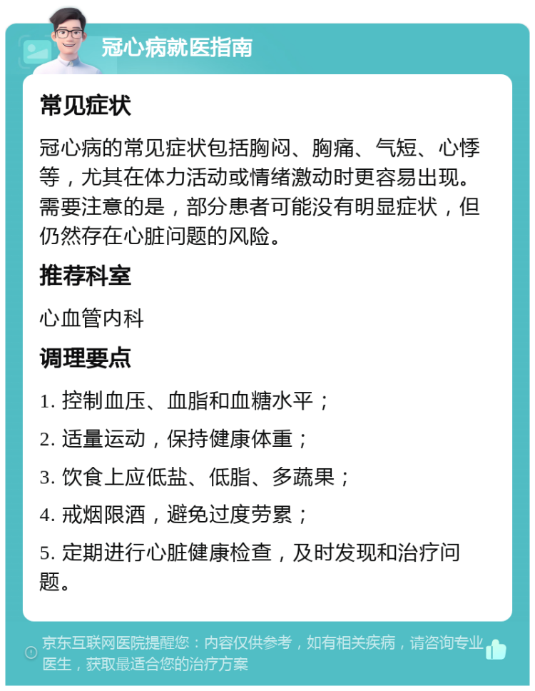 冠心病就医指南 常见症状 冠心病的常见症状包括胸闷、胸痛、气短、心悸等，尤其在体力活动或情绪激动时更容易出现。需要注意的是，部分患者可能没有明显症状，但仍然存在心脏问题的风险。 推荐科室 心血管内科 调理要点 1. 控制血压、血脂和血糖水平； 2. 适量运动，保持健康体重； 3. 饮食上应低盐、低脂、多蔬果； 4. 戒烟限酒，避免过度劳累； 5. 定期进行心脏健康检查，及时发现和治疗问题。