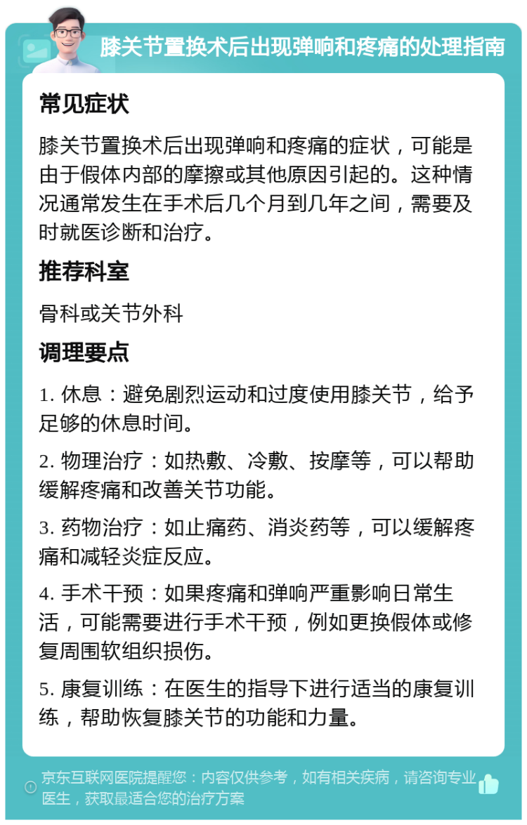 膝关节置换术后出现弹响和疼痛的处理指南 常见症状 膝关节置换术后出现弹响和疼痛的症状，可能是由于假体内部的摩擦或其他原因引起的。这种情况通常发生在手术后几个月到几年之间，需要及时就医诊断和治疗。 推荐科室 骨科或关节外科 调理要点 1. 休息：避免剧烈运动和过度使用膝关节，给予足够的休息时间。 2. 物理治疗：如热敷、冷敷、按摩等，可以帮助缓解疼痛和改善关节功能。 3. 药物治疗：如止痛药、消炎药等，可以缓解疼痛和减轻炎症反应。 4. 手术干预：如果疼痛和弹响严重影响日常生活，可能需要进行手术干预，例如更换假体或修复周围软组织损伤。 5. 康复训练：在医生的指导下进行适当的康复训练，帮助恢复膝关节的功能和力量。