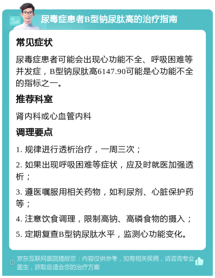 尿毒症患者B型钠尿肽高的治疗指南 常见症状 尿毒症患者可能会出现心功能不全、呼吸困难等并发症，B型钠尿肽高6147.90可能是心功能不全的指标之一。 推荐科室 肾内科或心血管内科 调理要点 1. 规律进行透析治疗，一周三次； 2. 如果出现呼吸困难等症状，应及时就医加强透析； 3. 遵医嘱服用相关药物，如利尿剂、心脏保护药等； 4. 注意饮食调理，限制高钠、高磷食物的摄入； 5. 定期复查B型钠尿肽水平，监测心功能变化。