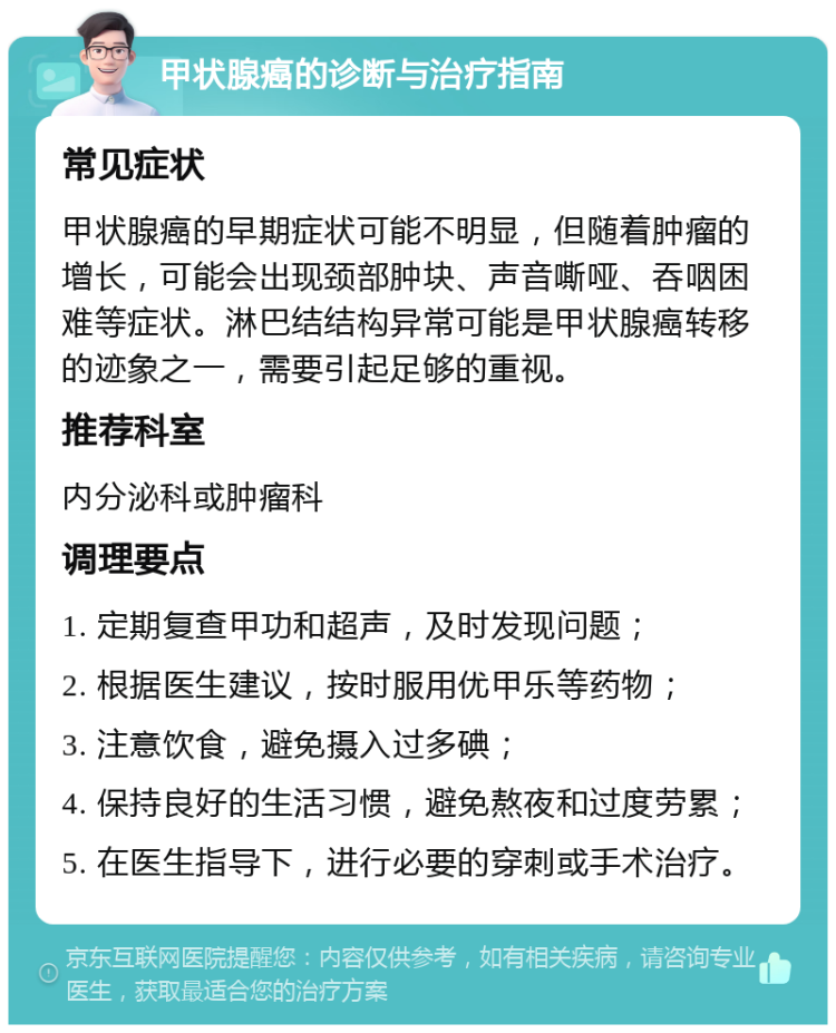 甲状腺癌的诊断与治疗指南 常见症状 甲状腺癌的早期症状可能不明显，但随着肿瘤的增长，可能会出现颈部肿块、声音嘶哑、吞咽困难等症状。淋巴结结构异常可能是甲状腺癌转移的迹象之一，需要引起足够的重视。 推荐科室 内分泌科或肿瘤科 调理要点 1. 定期复查甲功和超声，及时发现问题； 2. 根据医生建议，按时服用优甲乐等药物； 3. 注意饮食，避免摄入过多碘； 4. 保持良好的生活习惯，避免熬夜和过度劳累； 5. 在医生指导下，进行必要的穿刺或手术治疗。