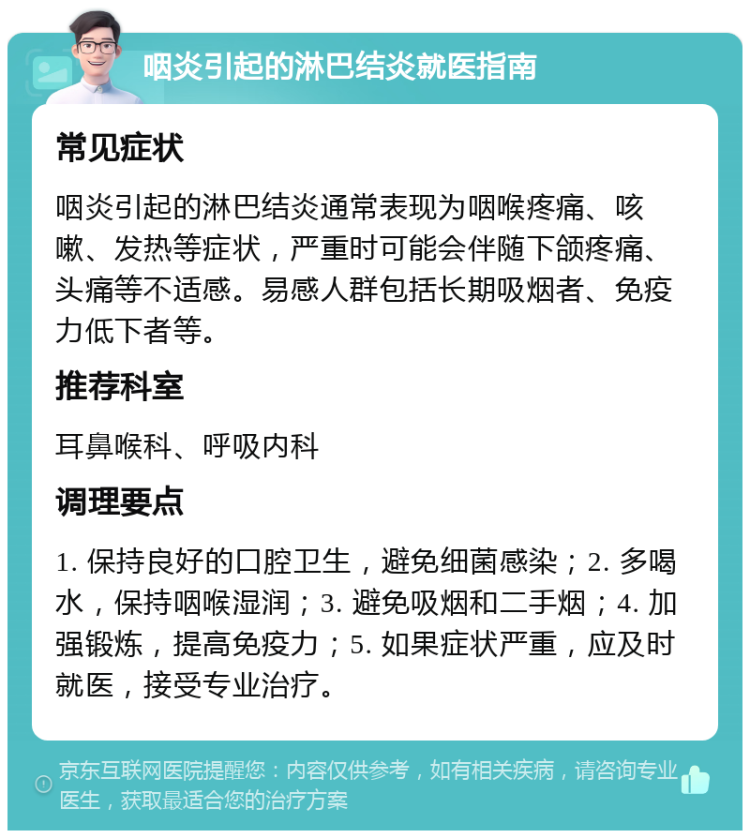 咽炎引起的淋巴结炎就医指南 常见症状 咽炎引起的淋巴结炎通常表现为咽喉疼痛、咳嗽、发热等症状，严重时可能会伴随下颌疼痛、头痛等不适感。易感人群包括长期吸烟者、免疫力低下者等。 推荐科室 耳鼻喉科、呼吸内科 调理要点 1. 保持良好的口腔卫生，避免细菌感染；2. 多喝水，保持咽喉湿润；3. 避免吸烟和二手烟；4. 加强锻炼，提高免疫力；5. 如果症状严重，应及时就医，接受专业治疗。