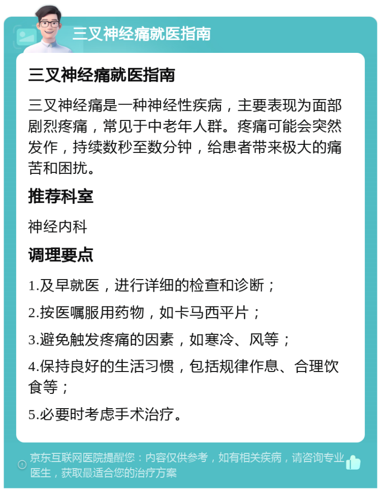 三叉神经痛就医指南 三叉神经痛就医指南 三叉神经痛是一种神经性疾病，主要表现为面部剧烈疼痛，常见于中老年人群。疼痛可能会突然发作，持续数秒至数分钟，给患者带来极大的痛苦和困扰。 推荐科室 神经内科 调理要点 1.及早就医，进行详细的检查和诊断； 2.按医嘱服用药物，如卡马西平片； 3.避免触发疼痛的因素，如寒冷、风等； 4.保持良好的生活习惯，包括规律作息、合理饮食等； 5.必要时考虑手术治疗。