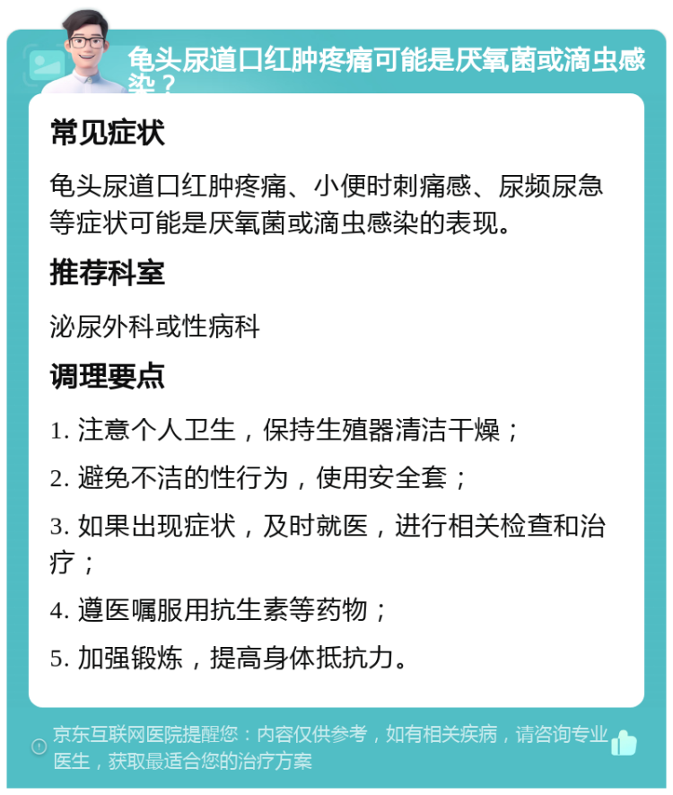 龟头尿道口红肿疼痛可能是厌氧菌或滴虫感染？ 常见症状 龟头尿道口红肿疼痛、小便时刺痛感、尿频尿急等症状可能是厌氧菌或滴虫感染的表现。 推荐科室 泌尿外科或性病科 调理要点 1. 注意个人卫生，保持生殖器清洁干燥； 2. 避免不洁的性行为，使用安全套； 3. 如果出现症状，及时就医，进行相关检查和治疗； 4. 遵医嘱服用抗生素等药物； 5. 加强锻炼，提高身体抵抗力。