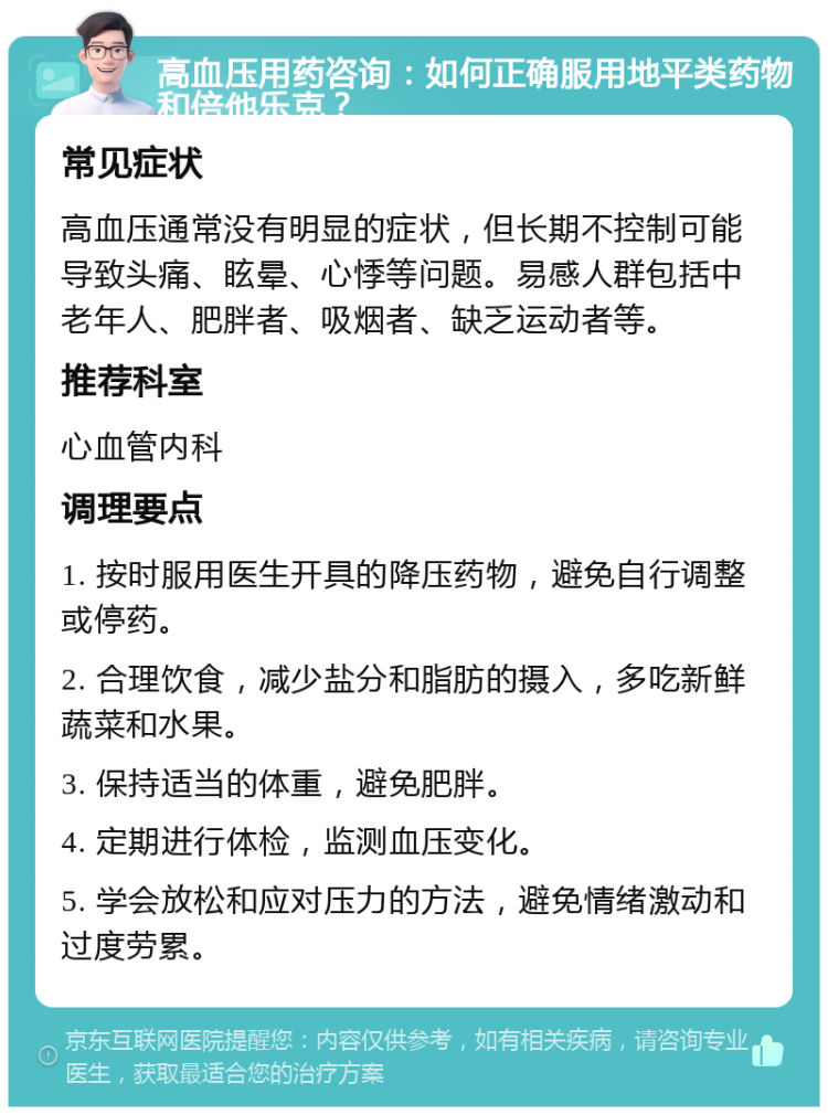 高血压用药咨询：如何正确服用地平类药物和倍他乐克？ 常见症状 高血压通常没有明显的症状，但长期不控制可能导致头痛、眩晕、心悸等问题。易感人群包括中老年人、肥胖者、吸烟者、缺乏运动者等。 推荐科室 心血管内科 调理要点 1. 按时服用医生开具的降压药物，避免自行调整或停药。 2. 合理饮食，减少盐分和脂肪的摄入，多吃新鲜蔬菜和水果。 3. 保持适当的体重，避免肥胖。 4. 定期进行体检，监测血压变化。 5. 学会放松和应对压力的方法，避免情绪激动和过度劳累。