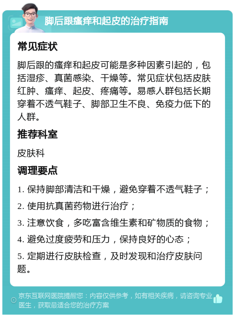 脚后跟瘙痒和起皮的治疗指南 常见症状 脚后跟的瘙痒和起皮可能是多种因素引起的，包括湿疹、真菌感染、干燥等。常见症状包括皮肤红肿、瘙痒、起皮、疼痛等。易感人群包括长期穿着不透气鞋子、脚部卫生不良、免疫力低下的人群。 推荐科室 皮肤科 调理要点 1. 保持脚部清洁和干燥，避免穿着不透气鞋子； 2. 使用抗真菌药物进行治疗； 3. 注意饮食，多吃富含维生素和矿物质的食物； 4. 避免过度疲劳和压力，保持良好的心态； 5. 定期进行皮肤检查，及时发现和治疗皮肤问题。