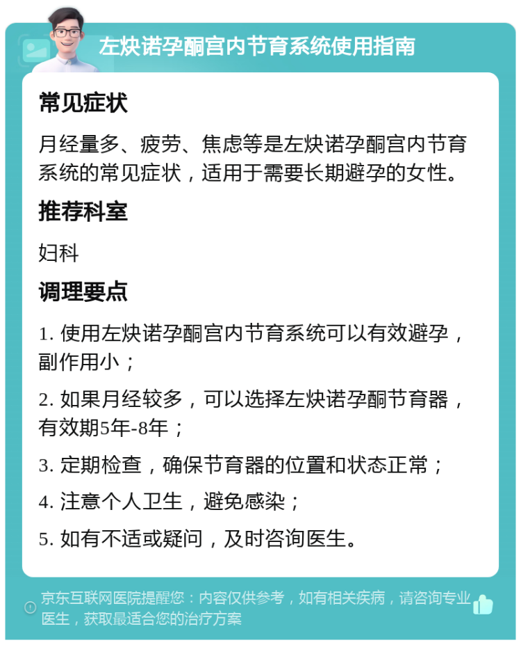 左炔诺孕酮宫内节育系统使用指南 常见症状 月经量多、疲劳、焦虑等是左炔诺孕酮宫内节育系统的常见症状，适用于需要长期避孕的女性。 推荐科室 妇科 调理要点 1. 使用左炔诺孕酮宫内节育系统可以有效避孕，副作用小； 2. 如果月经较多，可以选择左炔诺孕酮节育器，有效期5年-8年； 3. 定期检查，确保节育器的位置和状态正常； 4. 注意个人卫生，避免感染； 5. 如有不适或疑问，及时咨询医生。