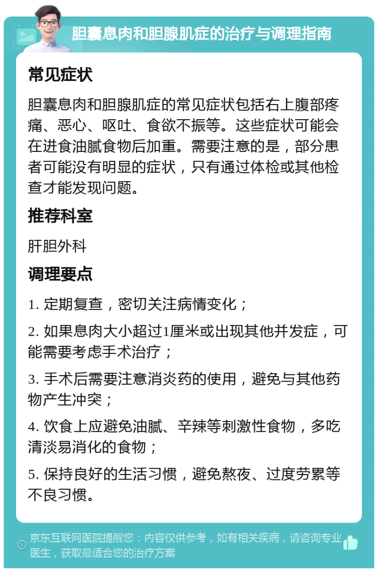 胆囊息肉和胆腺肌症的治疗与调理指南 常见症状 胆囊息肉和胆腺肌症的常见症状包括右上腹部疼痛、恶心、呕吐、食欲不振等。这些症状可能会在进食油腻食物后加重。需要注意的是，部分患者可能没有明显的症状，只有通过体检或其他检查才能发现问题。 推荐科室 肝胆外科 调理要点 1. 定期复查，密切关注病情变化； 2. 如果息肉大小超过1厘米或出现其他并发症，可能需要考虑手术治疗； 3. 手术后需要注意消炎药的使用，避免与其他药物产生冲突； 4. 饮食上应避免油腻、辛辣等刺激性食物，多吃清淡易消化的食物； 5. 保持良好的生活习惯，避免熬夜、过度劳累等不良习惯。