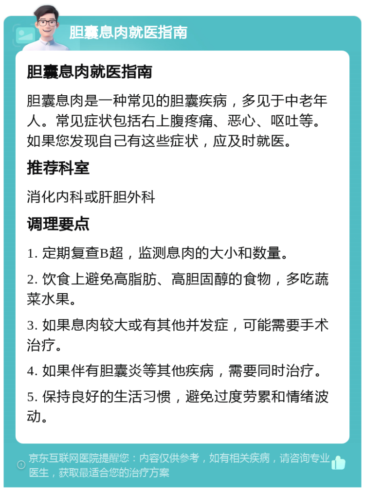 胆囊息肉就医指南 胆囊息肉就医指南 胆囊息肉是一种常见的胆囊疾病，多见于中老年人。常见症状包括右上腹疼痛、恶心、呕吐等。如果您发现自己有这些症状，应及时就医。 推荐科室 消化内科或肝胆外科 调理要点 1. 定期复查B超，监测息肉的大小和数量。 2. 饮食上避免高脂肪、高胆固醇的食物，多吃蔬菜水果。 3. 如果息肉较大或有其他并发症，可能需要手术治疗。 4. 如果伴有胆囊炎等其他疾病，需要同时治疗。 5. 保持良好的生活习惯，避免过度劳累和情绪波动。