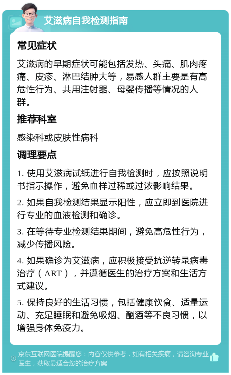 艾滋病自我检测指南 常见症状 艾滋病的早期症状可能包括发热、头痛、肌肉疼痛、皮疹、淋巴结肿大等，易感人群主要是有高危性行为、共用注射器、母婴传播等情况的人群。 推荐科室 感染科或皮肤性病科 调理要点 1. 使用艾滋病试纸进行自我检测时，应按照说明书指示操作，避免血样过稀或过浓影响结果。 2. 如果自我检测结果显示阳性，应立即到医院进行专业的血液检测和确诊。 3. 在等待专业检测结果期间，避免高危性行为，减少传播风险。 4. 如果确诊为艾滋病，应积极接受抗逆转录病毒治疗（ART），并遵循医生的治疗方案和生活方式建议。 5. 保持良好的生活习惯，包括健康饮食、适量运动、充足睡眠和避免吸烟、酗酒等不良习惯，以增强身体免疫力。