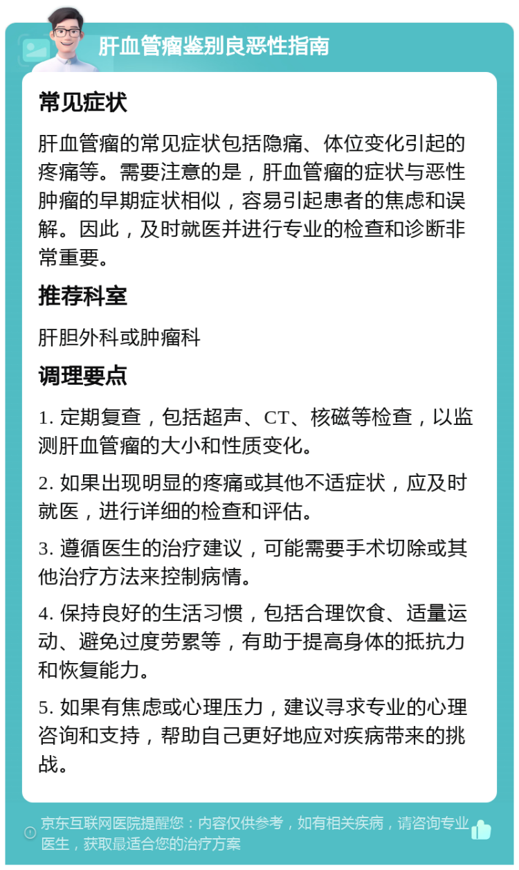 肝血管瘤鉴别良恶性指南 常见症状 肝血管瘤的常见症状包括隐痛、体位变化引起的疼痛等。需要注意的是，肝血管瘤的症状与恶性肿瘤的早期症状相似，容易引起患者的焦虑和误解。因此，及时就医并进行专业的检查和诊断非常重要。 推荐科室 肝胆外科或肿瘤科 调理要点 1. 定期复查，包括超声、CT、核磁等检查，以监测肝血管瘤的大小和性质变化。 2. 如果出现明显的疼痛或其他不适症状，应及时就医，进行详细的检查和评估。 3. 遵循医生的治疗建议，可能需要手术切除或其他治疗方法来控制病情。 4. 保持良好的生活习惯，包括合理饮食、适量运动、避免过度劳累等，有助于提高身体的抵抗力和恢复能力。 5. 如果有焦虑或心理压力，建议寻求专业的心理咨询和支持，帮助自己更好地应对疾病带来的挑战。