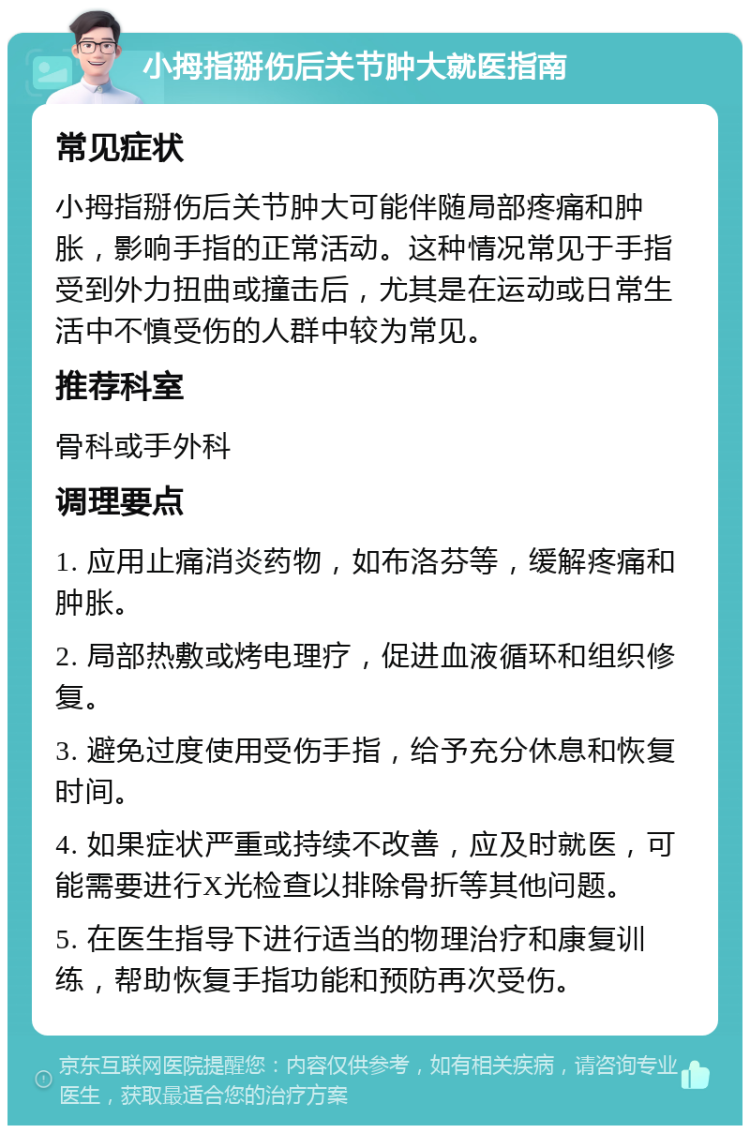 小拇指掰伤后关节肿大就医指南 常见症状 小拇指掰伤后关节肿大可能伴随局部疼痛和肿胀，影响手指的正常活动。这种情况常见于手指受到外力扭曲或撞击后，尤其是在运动或日常生活中不慎受伤的人群中较为常见。 推荐科室 骨科或手外科 调理要点 1. 应用止痛消炎药物，如布洛芬等，缓解疼痛和肿胀。 2. 局部热敷或烤电理疗，促进血液循环和组织修复。 3. 避免过度使用受伤手指，给予充分休息和恢复时间。 4. 如果症状严重或持续不改善，应及时就医，可能需要进行X光检查以排除骨折等其他问题。 5. 在医生指导下进行适当的物理治疗和康复训练，帮助恢复手指功能和预防再次受伤。