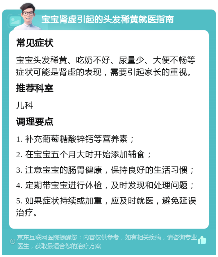 宝宝肾虚引起的头发稀黄就医指南 常见症状 宝宝头发稀黄、吃奶不好、尿量少、大便不畅等症状可能是肾虚的表现，需要引起家长的重视。 推荐科室 儿科 调理要点 1. 补充葡萄糖酸锌钙等营养素； 2. 在宝宝五个月大时开始添加辅食； 3. 注意宝宝的肠胃健康，保持良好的生活习惯； 4. 定期带宝宝进行体检，及时发现和处理问题； 5. 如果症状持续或加重，应及时就医，避免延误治疗。