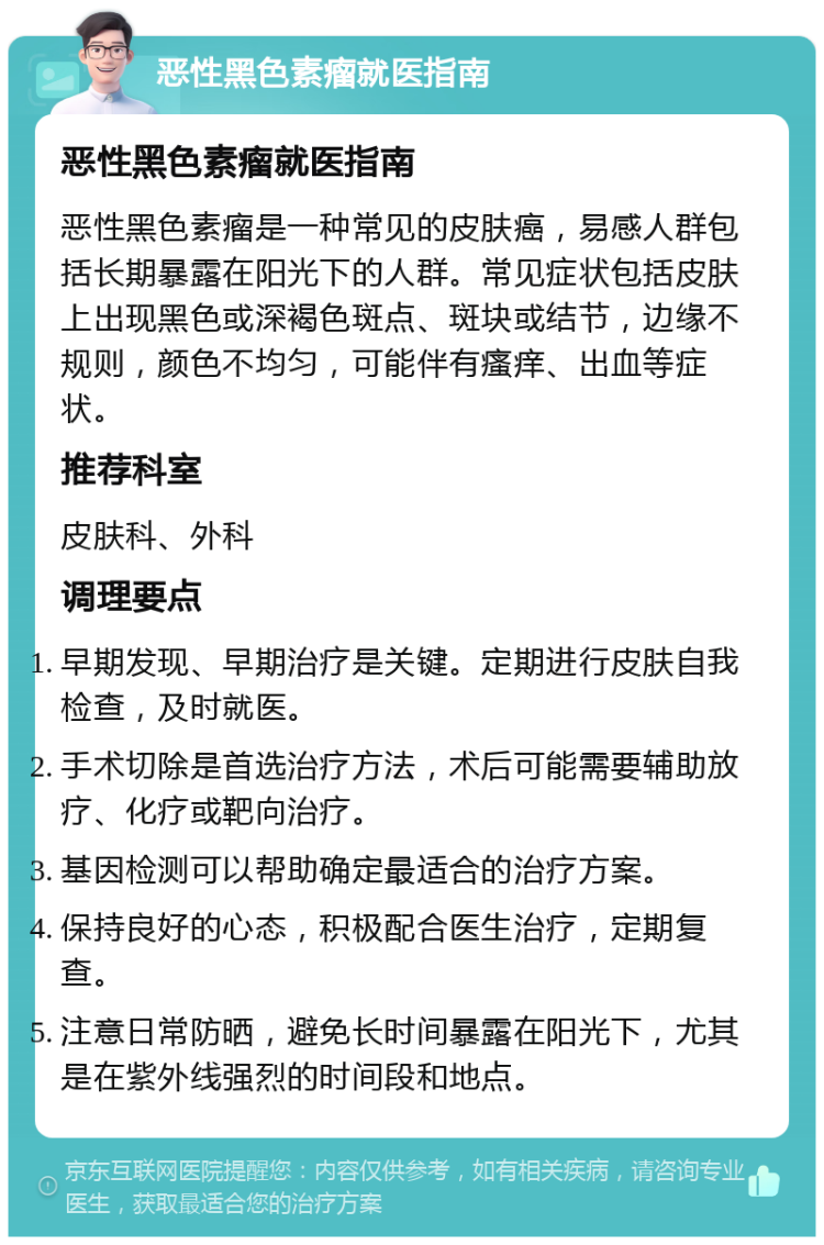 恶性黑色素瘤就医指南 恶性黑色素瘤就医指南 恶性黑色素瘤是一种常见的皮肤癌，易感人群包括长期暴露在阳光下的人群。常见症状包括皮肤上出现黑色或深褐色斑点、斑块或结节，边缘不规则，颜色不均匀，可能伴有瘙痒、出血等症状。 推荐科室 皮肤科、外科 调理要点 早期发现、早期治疗是关键。定期进行皮肤自我检查，及时就医。 手术切除是首选治疗方法，术后可能需要辅助放疗、化疗或靶向治疗。 基因检测可以帮助确定最适合的治疗方案。 保持良好的心态，积极配合医生治疗，定期复查。 注意日常防晒，避免长时间暴露在阳光下，尤其是在紫外线强烈的时间段和地点。