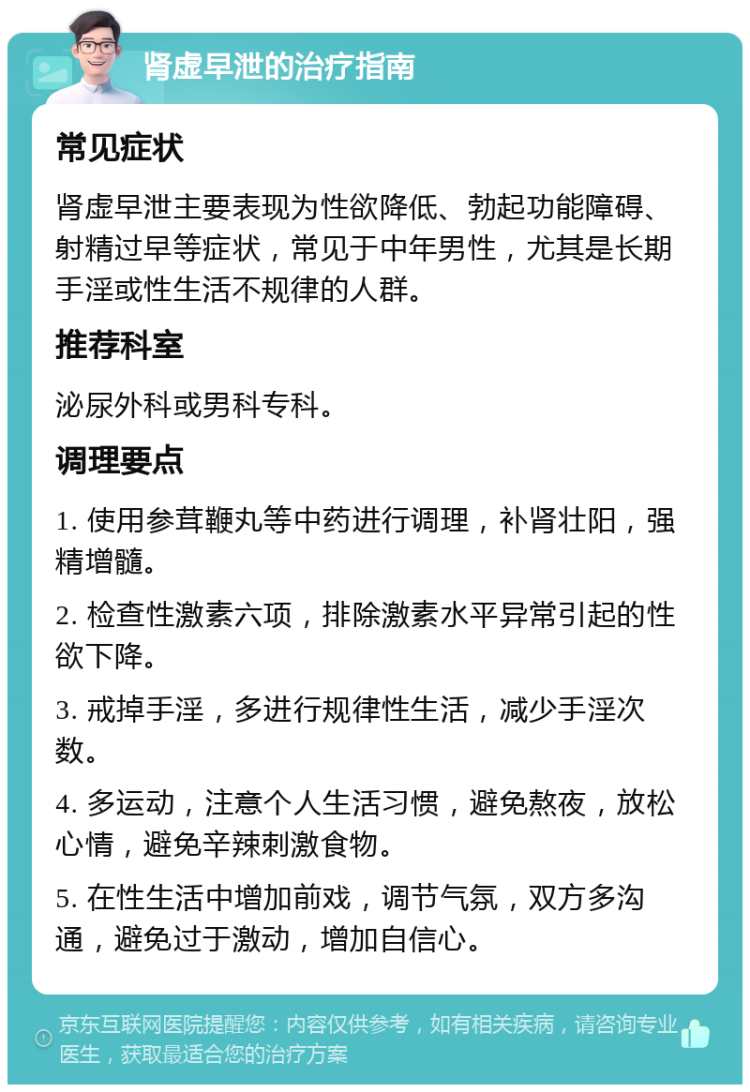 肾虚早泄的治疗指南 常见症状 肾虚早泄主要表现为性欲降低、勃起功能障碍、射精过早等症状，常见于中年男性，尤其是长期手淫或性生活不规律的人群。 推荐科室 泌尿外科或男科专科。 调理要点 1. 使用参茸鞭丸等中药进行调理，补肾壮阳，强精增髓。 2. 检查性激素六项，排除激素水平异常引起的性欲下降。 3. 戒掉手淫，多进行规律性生活，减少手淫次数。 4. 多运动，注意个人生活习惯，避免熬夜，放松心情，避免辛辣刺激食物。 5. 在性生活中增加前戏，调节气氛，双方多沟通，避免过于激动，增加自信心。