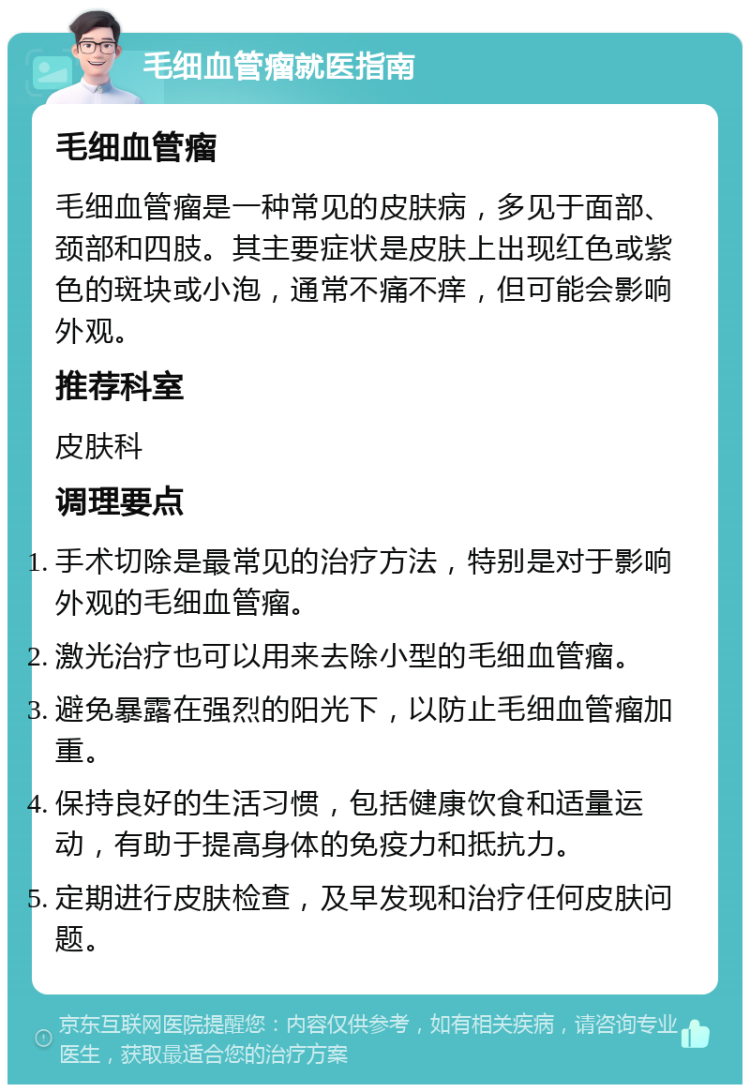 毛细血管瘤就医指南 毛细血管瘤 毛细血管瘤是一种常见的皮肤病，多见于面部、颈部和四肢。其主要症状是皮肤上出现红色或紫色的斑块或小泡，通常不痛不痒，但可能会影响外观。 推荐科室 皮肤科 调理要点 手术切除是最常见的治疗方法，特别是对于影响外观的毛细血管瘤。 激光治疗也可以用来去除小型的毛细血管瘤。 避免暴露在强烈的阳光下，以防止毛细血管瘤加重。 保持良好的生活习惯，包括健康饮食和适量运动，有助于提高身体的免疫力和抵抗力。 定期进行皮肤检查，及早发现和治疗任何皮肤问题。