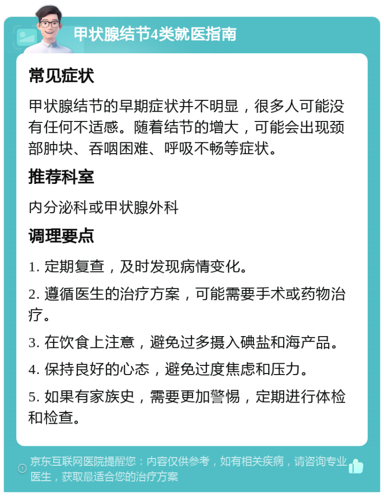 甲状腺结节4类就医指南 常见症状 甲状腺结节的早期症状并不明显，很多人可能没有任何不适感。随着结节的增大，可能会出现颈部肿块、吞咽困难、呼吸不畅等症状。 推荐科室 内分泌科或甲状腺外科 调理要点 1. 定期复查，及时发现病情变化。 2. 遵循医生的治疗方案，可能需要手术或药物治疗。 3. 在饮食上注意，避免过多摄入碘盐和海产品。 4. 保持良好的心态，避免过度焦虑和压力。 5. 如果有家族史，需要更加警惕，定期进行体检和检查。