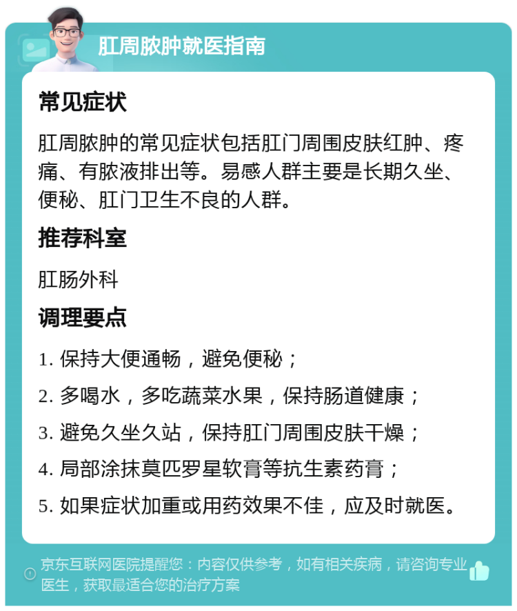 肛周脓肿就医指南 常见症状 肛周脓肿的常见症状包括肛门周围皮肤红肿、疼痛、有脓液排出等。易感人群主要是长期久坐、便秘、肛门卫生不良的人群。 推荐科室 肛肠外科 调理要点 1. 保持大便通畅，避免便秘； 2. 多喝水，多吃蔬菜水果，保持肠道健康； 3. 避免久坐久站，保持肛门周围皮肤干燥； 4. 局部涂抹莫匹罗星软膏等抗生素药膏； 5. 如果症状加重或用药效果不佳，应及时就医。