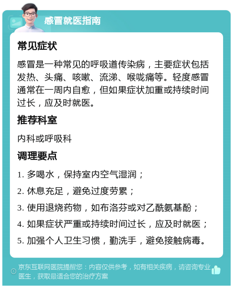 感冒就医指南 常见症状 感冒是一种常见的呼吸道传染病，主要症状包括发热、头痛、咳嗽、流涕、喉咙痛等。轻度感冒通常在一周内自愈，但如果症状加重或持续时间过长，应及时就医。 推荐科室 内科或呼吸科 调理要点 1. 多喝水，保持室内空气湿润； 2. 休息充足，避免过度劳累； 3. 使用退烧药物，如布洛芬或对乙酰氨基酚； 4. 如果症状严重或持续时间过长，应及时就医； 5. 加强个人卫生习惯，勤洗手，避免接触病毒。