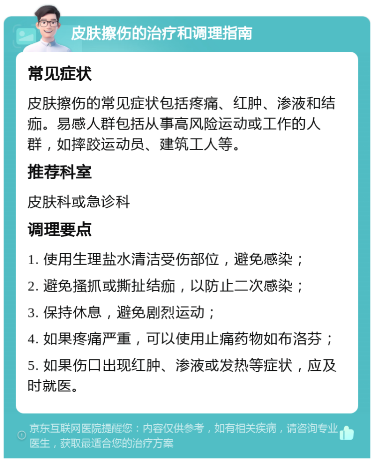 皮肤擦伤的治疗和调理指南 常见症状 皮肤擦伤的常见症状包括疼痛、红肿、渗液和结痂。易感人群包括从事高风险运动或工作的人群，如摔跤运动员、建筑工人等。 推荐科室 皮肤科或急诊科 调理要点 1. 使用生理盐水清洁受伤部位，避免感染； 2. 避免搔抓或撕扯结痂，以防止二次感染； 3. 保持休息，避免剧烈运动； 4. 如果疼痛严重，可以使用止痛药物如布洛芬； 5. 如果伤口出现红肿、渗液或发热等症状，应及时就医。