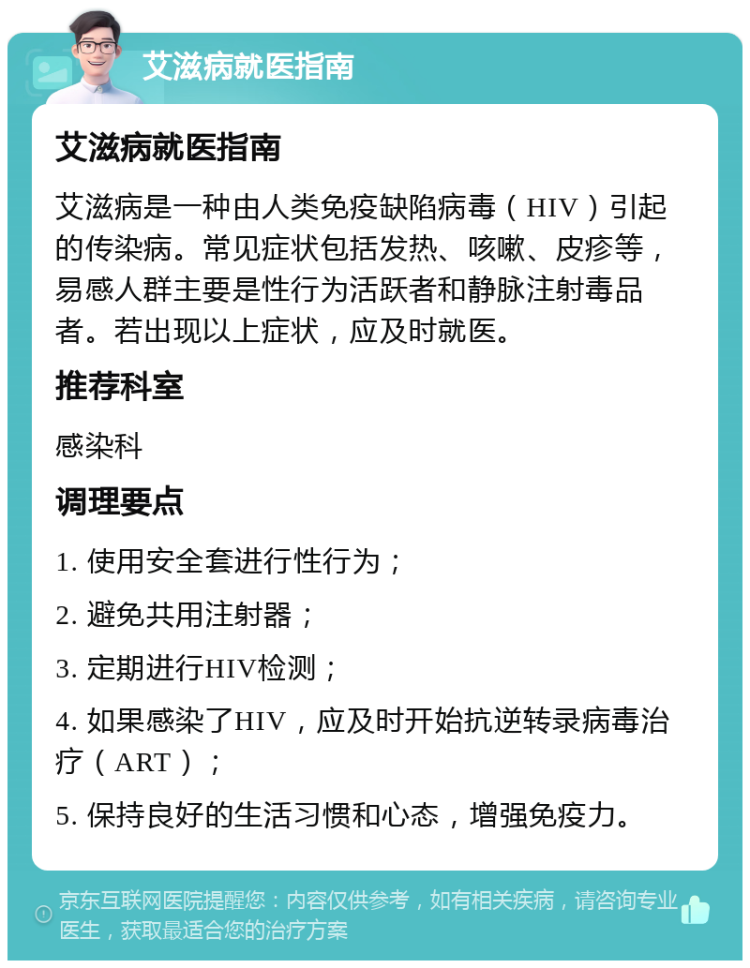 艾滋病就医指南 艾滋病就医指南 艾滋病是一种由人类免疫缺陷病毒（HIV）引起的传染病。常见症状包括发热、咳嗽、皮疹等，易感人群主要是性行为活跃者和静脉注射毒品者。若出现以上症状，应及时就医。 推荐科室 感染科 调理要点 1. 使用安全套进行性行为； 2. 避免共用注射器； 3. 定期进行HIV检测； 4. 如果感染了HIV，应及时开始抗逆转录病毒治疗（ART）； 5. 保持良好的生活习惯和心态，增强免疫力。