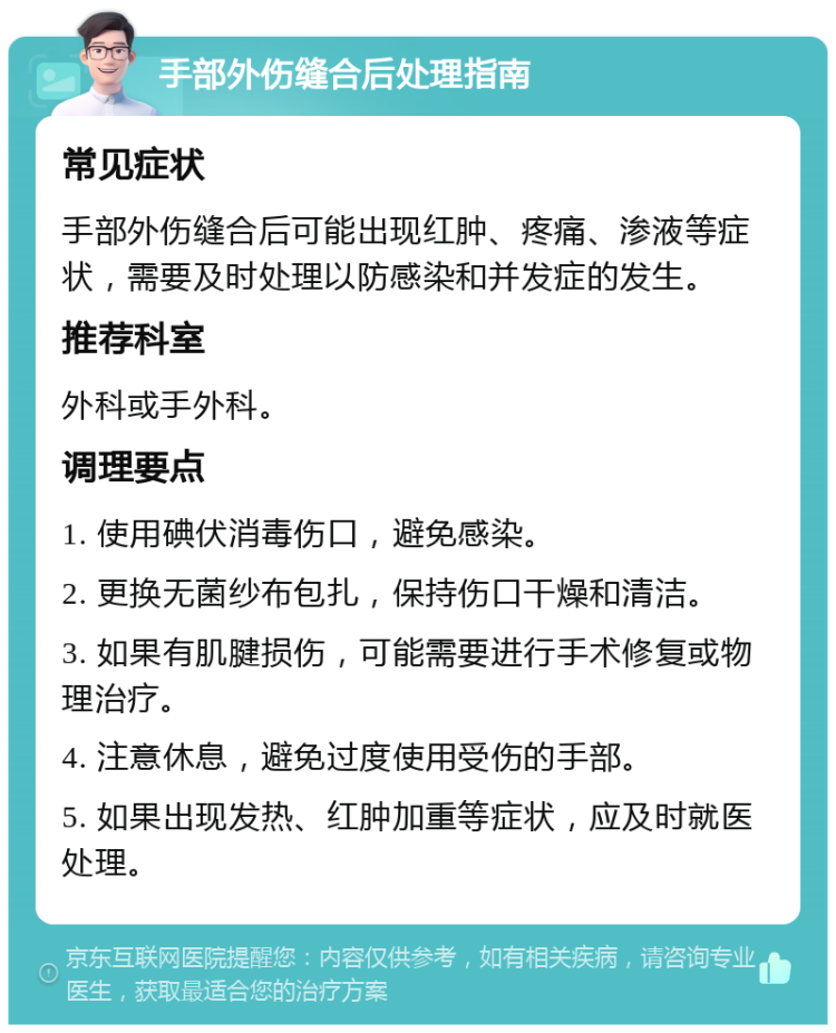 手部外伤缝合后处理指南 常见症状 手部外伤缝合后可能出现红肿、疼痛、渗液等症状，需要及时处理以防感染和并发症的发生。 推荐科室 外科或手外科。 调理要点 1. 使用碘伏消毒伤口，避免感染。 2. 更换无菌纱布包扎，保持伤口干燥和清洁。 3. 如果有肌腱损伤，可能需要进行手术修复或物理治疗。 4. 注意休息，避免过度使用受伤的手部。 5. 如果出现发热、红肿加重等症状，应及时就医处理。