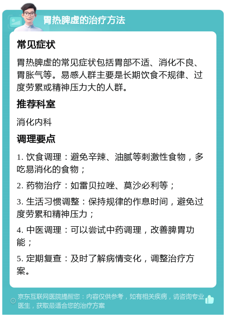 胃热脾虚的治疗方法 常见症状 胃热脾虚的常见症状包括胃部不适、消化不良、胃胀气等。易感人群主要是长期饮食不规律、过度劳累或精神压力大的人群。 推荐科室 消化内科 调理要点 1. 饮食调理：避免辛辣、油腻等刺激性食物，多吃易消化的食物； 2. 药物治疗：如雷贝拉唑、莫沙必利等； 3. 生活习惯调整：保持规律的作息时间，避免过度劳累和精神压力； 4. 中医调理：可以尝试中药调理，改善脾胃功能； 5. 定期复查：及时了解病情变化，调整治疗方案。