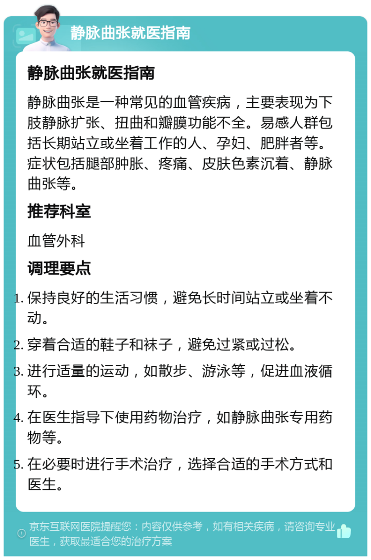 静脉曲张就医指南 静脉曲张就医指南 静脉曲张是一种常见的血管疾病，主要表现为下肢静脉扩张、扭曲和瓣膜功能不全。易感人群包括长期站立或坐着工作的人、孕妇、肥胖者等。症状包括腿部肿胀、疼痛、皮肤色素沉着、静脉曲张等。 推荐科室 血管外科 调理要点 保持良好的生活习惯，避免长时间站立或坐着不动。 穿着合适的鞋子和袜子，避免过紧或过松。 进行适量的运动，如散步、游泳等，促进血液循环。 在医生指导下使用药物治疗，如静脉曲张专用药物等。 在必要时进行手术治疗，选择合适的手术方式和医生。