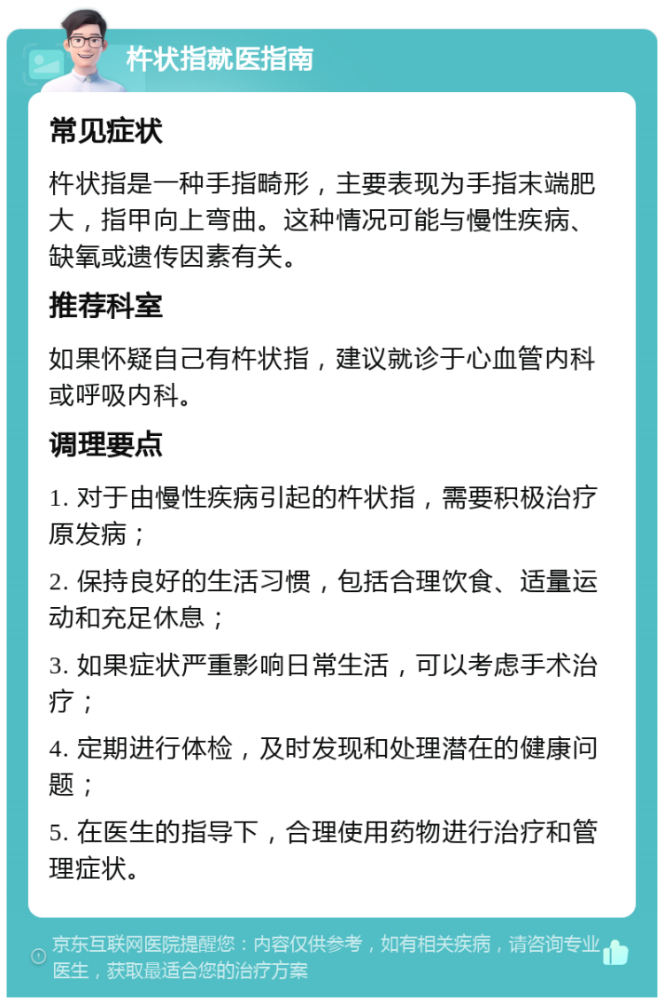 杵状指就医指南 常见症状 杵状指是一种手指畸形，主要表现为手指末端肥大，指甲向上弯曲。这种情况可能与慢性疾病、缺氧或遗传因素有关。 推荐科室 如果怀疑自己有杵状指，建议就诊于心血管内科或呼吸内科。 调理要点 1. 对于由慢性疾病引起的杵状指，需要积极治疗原发病； 2. 保持良好的生活习惯，包括合理饮食、适量运动和充足休息； 3. 如果症状严重影响日常生活，可以考虑手术治疗； 4. 定期进行体检，及时发现和处理潜在的健康问题； 5. 在医生的指导下，合理使用药物进行治疗和管理症状。