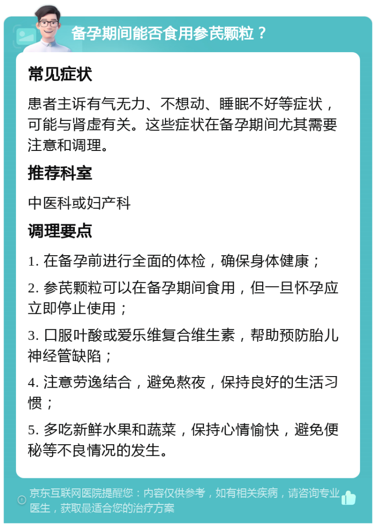 备孕期间能否食用参芪颗粒？ 常见症状 患者主诉有气无力、不想动、睡眠不好等症状，可能与肾虚有关。这些症状在备孕期间尤其需要注意和调理。 推荐科室 中医科或妇产科 调理要点 1. 在备孕前进行全面的体检，确保身体健康； 2. 参芪颗粒可以在备孕期间食用，但一旦怀孕应立即停止使用； 3. 口服叶酸或爱乐维复合维生素，帮助预防胎儿神经管缺陷； 4. 注意劳逸结合，避免熬夜，保持良好的生活习惯； 5. 多吃新鲜水果和蔬菜，保持心情愉快，避免便秘等不良情况的发生。