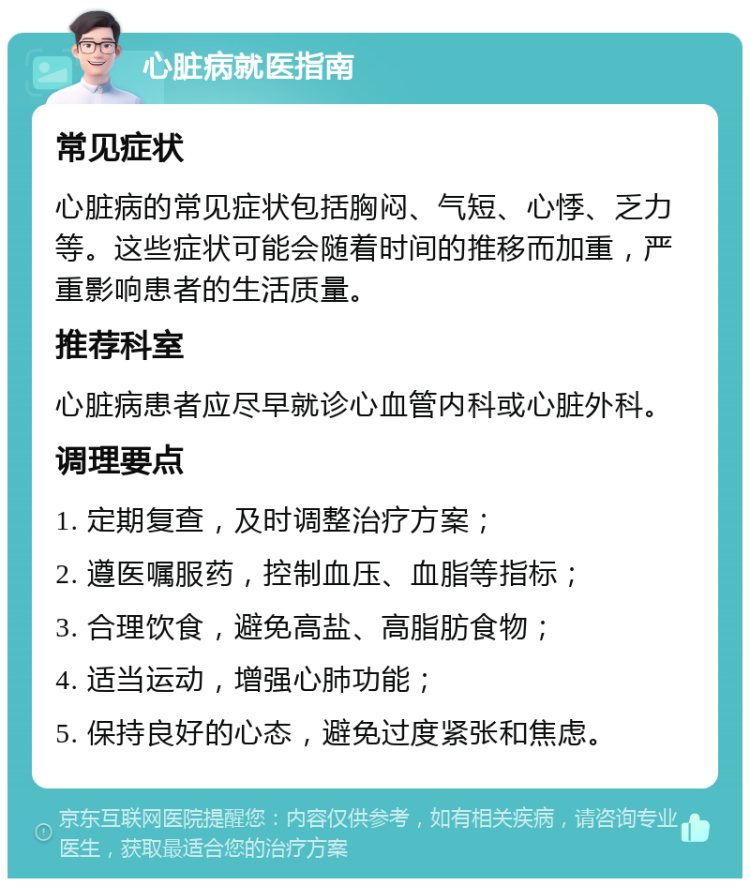 心脏病就医指南 常见症状 心脏病的常见症状包括胸闷、气短、心悸、乏力等。这些症状可能会随着时间的推移而加重，严重影响患者的生活质量。 推荐科室 心脏病患者应尽早就诊心血管内科或心脏外科。 调理要点 1. 定期复查，及时调整治疗方案； 2. 遵医嘱服药，控制血压、血脂等指标； 3. 合理饮食，避免高盐、高脂肪食物； 4. 适当运动，增强心肺功能； 5. 保持良好的心态，避免过度紧张和焦虑。