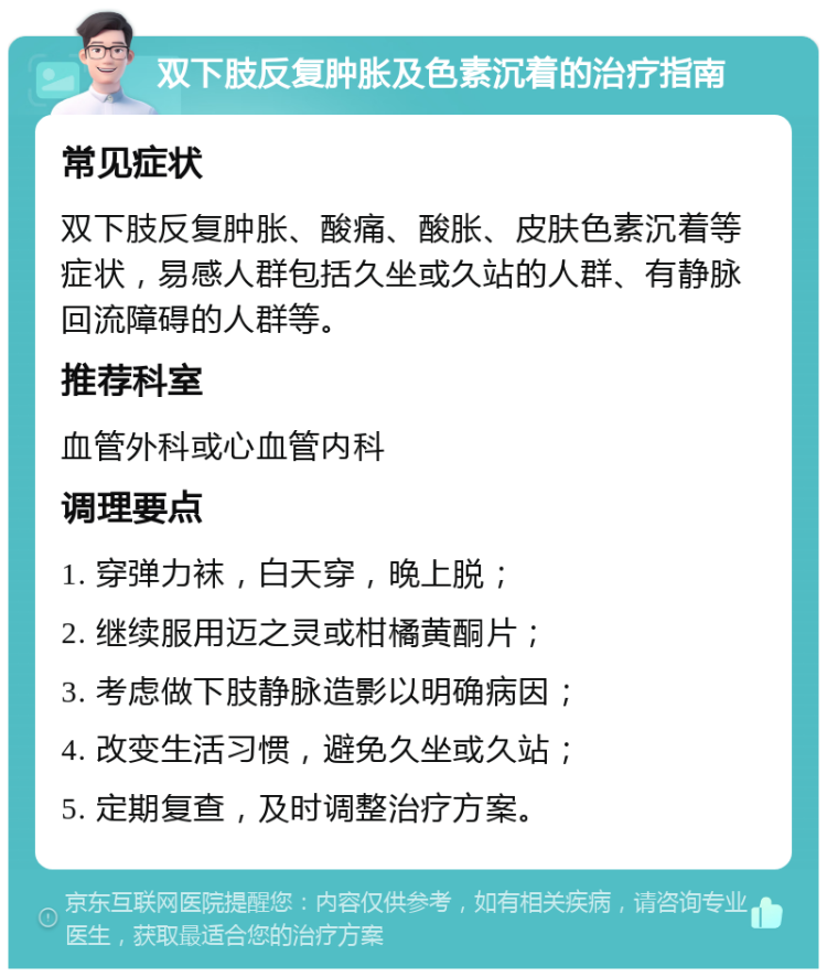 双下肢反复肿胀及色素沉着的治疗指南 常见症状 双下肢反复肿胀、酸痛、酸胀、皮肤色素沉着等症状，易感人群包括久坐或久站的人群、有静脉回流障碍的人群等。 推荐科室 血管外科或心血管内科 调理要点 1. 穿弹力袜，白天穿，晚上脱； 2. 继续服用迈之灵或柑橘黄酮片； 3. 考虑做下肢静脉造影以明确病因； 4. 改变生活习惯，避免久坐或久站； 5. 定期复查，及时调整治疗方案。