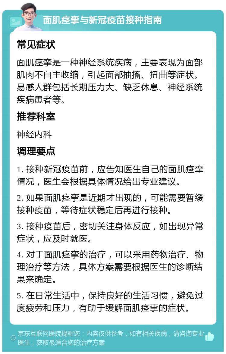 面肌痉挛与新冠疫苗接种指南 常见症状 面肌痉挛是一种神经系统疾病，主要表现为面部肌肉不自主收缩，引起面部抽搐、扭曲等症状。易感人群包括长期压力大、缺乏休息、神经系统疾病患者等。 推荐科室 神经内科 调理要点 1. 接种新冠疫苗前，应告知医生自己的面肌痉挛情况，医生会根据具体情况给出专业建议。 2. 如果面肌痉挛是近期才出现的，可能需要暂缓接种疫苗，等待症状稳定后再进行接种。 3. 接种疫苗后，密切关注身体反应，如出现异常症状，应及时就医。 4. 对于面肌痉挛的治疗，可以采用药物治疗、物理治疗等方法，具体方案需要根据医生的诊断结果来确定。 5. 在日常生活中，保持良好的生活习惯，避免过度疲劳和压力，有助于缓解面肌痉挛的症状。